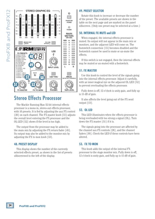 24 ProFX8 and ProFX12
ProFX8
and
ProFX12
Stereo Effects Processor
The Mackie Running-Man 32-bit internal effects
processor is a mono-in, stereo-out effects processor,
with 16 presets. It is fed by adjusting the aux FX control
[26] on each channel. The FX master knob [51] adjusts
the overall level entering the FX processor and the 		
OL LED [52] shows if the level is too high.
The output from the processor may be added to 		
the main mix by adjusting the FX return fader [45].
Its output may also be added to the monitor mix by
adjusting the FX to mon knob [53].
48. PRESET DISPLAY
This display shows the number of the currently
selected effects preset, as shown in the list of presets
silkscreened to the left of the display.
49. PRESET SELECTOR
Rotate this knob to increase or decrease the number
of the preset. The available presets are shown in the
table on the next page and are marked on the panel
silkscreen. (Only one preset may be selected at a time.)
50. INTERNAL FX MUTE and LED
When engaged, the internal effects processor is
muted. Its output will not appear in the main mix or
monitors, and the adjacent LED will come on. The
footswitch connection [15] becomes disabled and the
footswitch cannot be used to mute or un-mute the 		
effects.
If this switch is not engaged, then the internal effects
may be muted or un-muted with a footswitch.
51. FX MASTER
Use this knob to control the level of ­
the signals going
into the internal effects processor. Adjust it carefully,
with an inner magical eye on the adjacent OL LED [52]
to prevent overloading the effects processor.
Fully down is off, 12 o'clock is unity gain, and fully up
is 15 dB of gain.
It also affects the level going out of the FX send
output [13].
52. OL LED
This LED illuminates when the effects processor is
being overloaded with too strong a signal (OL). Turn
down the FX master [51] if it is.
The signals going into the processor are affected by
the channel aux FX controls [26], and the channel
faders [30]. Check the LED if these controls have been
altered.
53. FX TO MON
This knob adds the output of the internal FX
processor to the stage monitor mix. Fully down is off,
12 o'clock is unity gain, and fully up is 15 dB of gain.
8K
4K
2K
1K
500
250
125
15
15
10
10
5
5
0
15
15
10
10
5
5
0
ST RETURN MAIN OUT PHONES
PHONES
STEREO GRAPHIC EQ
FX SEND
MID
2.5kHz
GAIN
80Hz
LOW
U
+15
-15
U
+15
-15
U
+15
-15
U
+20
-20
R
L
11/12 ST RTN FX RTN
EQ
12kHz
HI
PAN
AUX
U
+15
O
O
MON
FX
U
+15
O
O
U
+15
FX TO MON
FX MASTER
U
+15
O
O O
O
dB
30
20
10
10
O
O
40
50
5
5
U
60
dB
30
20
10
10
O
O
40
50
5
5
U
60
dB
30
20
10
10
O
O
40
50
5
5
U
60
dB
30
20
10
10
O
O
40
50
5
5
U
60
dB
30
20
10
10
O
O
40
50
5
5
U
60
LINE IN 12
R R R
UNBAL
PRESETS
FX PRESETS
01 BRIGHT ROOM
02 WARM LOUNGE
03 SMALL STAGE
04 WARM THEATER
05 WARM HALL
06 CONCERT HALL
13 DELAY 1 (300ms)
14 DELAY 2 (380ms)
15 DELAY 3 (480ms)
16 REVERB + DLY (250ms)
07 PLATE REVERB
08 CATHEDRAL
09 CHORUS
10 CHORUS + REV
11 DOUBLER
12 TAPE SLAP
MON MAIN
0dB=0dBu
MAIN
METERS
OL
4
6
3
10
15
7
10
20
30
0
2
BREAK
(MUTES ALL CHANNELS)
PHANTOM
POWER
POWER
O
O +10
U
TAPE LEVEL
O
O +20
U
USB THRU
O
O MAX
OL OL
OL
MAIN MIX
MON
EQ IN
BYPASS
R
L
INPUT LEVEL
USB
MUTE
MUTE MUTE
48V
53
51
49
48
50
52
 