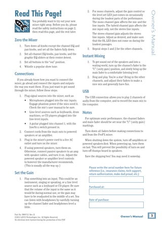 3
Owner’s Manual
Owner’s
Manual
Part No. SW0713 Rev. E					
©2011 LOUD Technologies Inc. All Rights Reserved.
No electrons were harmed during the production of this PDF.
2. For mono channels, adjust the gain control so
the level set LED just comes on occasionally
during the loudest parts of the performance.
The mono channel gain affects the mic and the
line inputs. The hybrid channel gain affects the
mic input only, not the stereo line inputs.
The stereo channel gain adjusts the stereo
line inputs. Adjust as desired, and make sure
that the OL LED does not come on during the
loudest passages.
3. Repeat steps 1 and 2 for the other channels.
InstantMixing
1. To get sound out of the speakers and into a
waiting world, turn up the channel’s fader to the
“U” (unity gain) position, and slowly bring up the
main fader to a comfortable listening level.
2. Sing and play. You’re a star! Bring in the other
channels, and adjust their faders to make a
nice mix and generally have fun.
USB
The USB connection allows you to play 2 channels of
audio from the computer, and to record the main mix to
the computer.
Notes
For optimum sonic performance, the channel faders
and main fader should be set near the “U” (unity gain)
markings.
Turn down all faders before making connections to
and from the ProFX mixer.
When shutting down the system, turn off amplifiers or
powered speakers first. When powering up, turn them
on last. This will prevent the possibility of turn-on and
turn-off thumps heard in speakers.
Save the shipping box! You may need it someday.
Read This Page!
You probably want to try out your new
mixer right away. Before you do, please
read the safety instructions on page 2,
then read this page, and the rest later.
ZerotheMixer
1. Turn down all knobs except the channel EQ and
pan knobs, and set all the faders fully down.
2. Set all channel EQ knobs, pan knobs, and the
graphic EQ sliders at their center detent.
3. Set all buttons to the “out” position.
4. Whistle a popular show tune.
Connections
If you already know how you want to connect the
mixer, go ahead and connect the inputs and outputs
the way you want them. If you just want to get sound
through the mixer, follow these steps:
1. Plug signal sources into the mixer, such as:
• Microphones plugged into the mic inputs.
Engage phantom power if the mics need it.
Check the mic's user manual to be sure.
• Line-level sources such as keyboards, drum
machines, or CD players plugged into the
line-level inputs.
• A guitar plugged into channel 1, with the
line/hi-z switch pressed in.
2. Connect cords from the main outs to powered
speakers or an amplifier.
3. Plug in the mixer’s power cord to a live AC
outlet and turn on the mixer.
4. If using powered speakers, turn them on.
Otherwise, connect passive speakers to an amp
with speaker cables, and turn it on. Adjust the
powered speaker or amplifier level controls
to however the manufacturer recommends.
(This is usually all the way up.)
SettheGain
1. Play something into an input. This could be an
instrument, singing or speaking, or a line level
source such as a keyboard or CD player. Be sure
that the volume of the input is the same as it
would be during normal use, or the gain may
have to be readjusted in the middle of a set. You
can listen with headphones by carefully turning
up the channel fader and headphones level a
little.
Please write the serial number here for future
reference (i.e., insurance claims, tech support,
return authorization, make dad proud, etc.)
Purchased at:
Date of purchase:
 