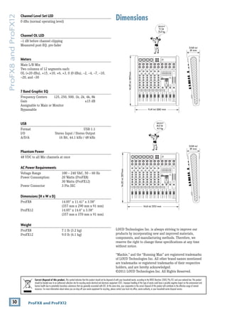 30 ProFX8 and ProFX12
ProFX8
and
ProFX12
Dimensions
Channel Level Set LED
0 dBu (normal operating level)
Channel OL LED
–1 dB before channel clipping
Measured post-EQ, pre-fader
Meters
Main L/R Mix
Two columns of 12 segments each:
OL (+20 dBu), +15, +10, +6, +3, 0 (0 dBu), –2, –4, –7, –10,
–20, and –30
7 Band Graphic EQ
Frequency Centers 125, 250, 500, 1k, 2k, 4k, 8k
Gain ±15 dB
Assignable to Main or Monitor
Bypassable
USB
Format USB 1.1
I/O Stereo Input / Stereo Output
A/D/A 16 Bit, 44.1 kHz / 48 kHz
Phantom Power
48 VDC to all Mic channels at once
AC Power Requirements
Voltage Range		 100 – 240 VAC, 50 – 60 Hz
Power Consumption: 20 Watts (ProFX8)
			30 Watts (ProFX12)
Power Connector		 3 Pin IEC
Dimensions (H x W x D)
ProFX8 			 14.05" x 11.41" x 3.58"		
			 (357 mm x 290 mm x 91 mm)
ProFX12			 14.05" x 14.6" x 3.58"		
			 (357 mm x 370 mm x 91 mm)
Weight
ProFX8 			 7.1 lb (3.2 kg)		
ProFX12			 9.0 lb (4.1 kg)
LOUD Technologies Inc. is always striving to improve our 		
products by incorporating new and improved materials,
components, and manufacturing methods. Therefore, we
reserve the right to change these specifications at any time
without notice.
“Mackie,” and the “Running Man” are registered trademarks
of LOUD Technologies Inc. All other brand names mentioned
are trademarks or registered trademarks of their respective
holders, and are hereby acknowledged.
©2011 LOUD Technologies Inc. All Rights Reserved.
Correct disposal of this product. This symbol indicates that this product should not be disposed of with your household waste, according to the WEEE Directive (2002/96/EC) and your national law. This product
should be handed over to an authorized collection site for recycling waste electrical and electronic equipment (EEE). Improper handling of this type of waste could have a possible negative impact on the environment and
human health due to potentially hazardous substances that are generally associated with EEE. At the same time, your cooperation in the correct disposal of this product will contribute to the effective usage of natural
resources. For more information about where you can drop off your waste equipment for recycling, please contact your local city office, waste authority, or your household waste disposal service.
14.05
in/
357mm WEIGHT
9.0 lb
4.1 kg
WEIGHT
7.1 lb
3.2 kg
14.6 in/ 370 mm
3.58 in/
91 mm
14.05
in/
357mm
11.41 in/ 290 mm
3.58 in/
91 mm
 