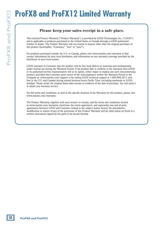 32 ProFX8 and ProFX12
ProFX8
and
ProFX12
ProFX8 and ProFX12 Limited Warranty
Please keep your sales receipt in a safe place.
This Limited Product Warranty (“Product Warranty”) is provided by LOUD Technologies Inc. (“LOUD”)
and is applicable to products purchased in the United States or Canada through a LOUD-authorized
reseller or dealer. The Product Warranty will not extend to anyone other than the original purchaser of
the product (hereinafter, “Customer,” “you” or “your”).
For products purchased outside the U.S. or Canada, please visit www.mackie.com/warranty to find
contact information for your local distributor, and information on any warranty coverage provided by the
distributor in your local market.
LOUD warrants to Customer that the product will be free from defects in materials and workmanship
under normal use during the Warranty Period. If the product fails to conform to the warranty then LOUD
or its authorized service representative will at its option, either repair or replace any such nonconforming
product, provided that Customer gives notice of the noncompliance within the Warranty Period to the
Company at: www.mackie.com/support or by calling LOUD technical support at 1.800.898.3211 (toll-
free in the U.S. and Canada) during normal business hours Pacific Time, excluding weekends or LOUD
holidays. Please retain the original dated sales receipt as evidence of the date of purchase. You will need it
to obtain any warranty service.
For full terms and conditions, as well as the specific duration of the Warranty for this product, please visit
www.mackie.com/warranty.
The Product Warranty, together with your invoice or receipt, and the terms and conditions located
at www.mackie.com/warranty constitutes the entire agreement, and supersedes any and all prior
agreements between LOUD and Customer related to the subject matter hereof. No amendment,
modification or waiver of any of the provisions of this Product Warranty will be valid unless set forth in a
written instrument signed by the party to be bound thereby.
 
