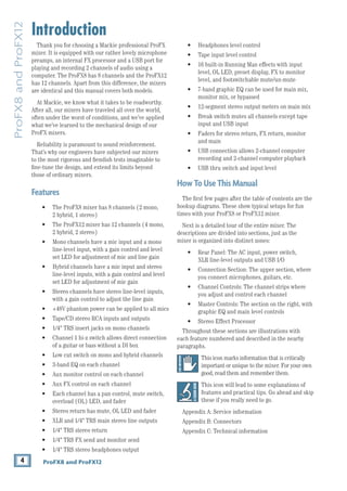 4 ProFX8 and ProFX12
ProFX8
and
ProFX12
Introduction
Thank you for choosing a Mackie professional ProFX
mixer. It is equipped with our rather lovely microphone
preamps, an internal FX processor and a USB port for
playing and recording 2 channels of audio using a
computer. The ProFX8 has 8 channels and the ProFX12
has 12 channels. Apart from this difference, the mixers
are identical and this manual covers both models.
At Mackie, we know what it takes to be roadworthy.
After all, our mixers have traveled all over the world,
often under the worst of conditions, and we’ve applied
what we’ve learned to the mechanical design of our
ProFX mixers.
Reliability is paramount to sound reinforcement.
That’s why our engineers have subjected our mixers
to the most rigorous and fiendish tests imaginable to
fine-tune the ­
design, and extend its limits beyond
those of ­
ordinary mixers.
Features
• The ProFX8 mixer has 8 channels (2 mono,
2 hybrid, 1 stereo)
• The ProFX12 mixer has 12 channels (4 mono,
2 hybrid, 2 stereo)
• Mono channels have a mic input and a mono
line-level input, with a gain control and level
set LED for adjustment of mic and line gain
• Hybrid channels have a mic input and stereo
line-level inputs, with a gain control and level
set LED for adjustment of mic gain
• Stereo channels have stereo line-level inputs,
with a gain control to adjust the line gain
• +48V phantom power can be applied to all mics
• Tape/CD stereo RCA inputs and outputs
• 1/4" TRS insert jacks on mono channels
• Channel 1 hi-z switch allows direct connection
of a guitar or bass without a DI box
• Low cut switch on mono and hybrid channels
• 3-band EQ on each channel
• Aux monitor control on each channel
• Aux FX control on each channel
• Each channel has a pan control, mute switch,
overload (OL) LED, and fader
• Stereo return has mute, OL LED and fader
• XLR and 1/4" TRS main stereo line outputs
• 1/4" TRS stereo return
• 1/4" TRS FX send and monitor send
• 1/4" TRS stereo headphones output
• Headphones level control
• Tape input level control
• 16 built-in Running Man effects with input
level, OL LED, preset display, FX to monitor
level, and footswitchable mute/un-mute
• 7-band graphic EQ can be used for main mix,  
monitor mix, or bypassed
• 12-segment stereo output meters on main mix
• Break switch mutes all channels except tape
input and USB input
• Faders for stereo return, FX return, monitor
and main
• USB connection allows 2-channel computer
recording and 2-channel computer playback
• USB thru switch and input level
HowToUseThisManual
The first few pages after the table of contents are the
hookup diagrams. These show typical setups for fun
times with your ProFX8 or ProFX12 mixer.
Next is a ­
detailed tour of the entire mixer. The
descriptions are divided into sections, just as the
mixer is ­
organized into distinct zones:
• Rear Panel: The AC input, power switch,
XLR line-level outputs and USB I/O
• Connection Section: The upper section, where
you connect microphones, guitars, etc.
• Channel Controls: The channel strips where
you adjust and control each channel
• Master Controls: The section on the right, with
graphic EQ and main level controls
• Stereo Effect Processor
Throughout these sections are illustrations with 		
each feature numbered and described in the nearby
paragraphs.
This icon marks infor­
mation that is critically
­
important or unique to the mixer. For your own
good, read them and remember them.
This icon will lead to some explanations of
­
features and practical tips. Go ahead and skip
these if you really need to go.
Appendix A: Service information
Appendix B: Connectors
Appendix C: Technical information
 