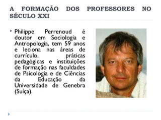 A FORMAÇÃO
SÉCULO XXI


DOS

Philippe
Perrenoud
é
doutor em Sociologia e
Antropologia, tem 59 anos
e leciona nas áreas de
currículo,
práticas
pedagógicas e instituições
de formação nas faculdades
de Psicologia e de Ciências
da
Educação
da
Universidade de Genebra
(Suíça).

PROFESSORES

NO

 