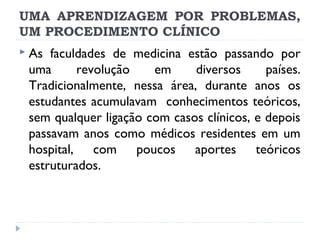UMA APRENDIZAGEM POR PROBLEMAS,
UM PROCEDIMENTO CLÍNICO
 As

faculdades de medicina estão passando por
uma
revolução
em
diversos
países.
Tradicionalmente, nessa área, durante anos os
estudantes acumulavam conhecimentos teóricos,
sem qualquer ligação com casos clínicos, e depois
passavam anos como médicos residentes em um
hospital, com poucos aportes teóricos
estruturados.

 