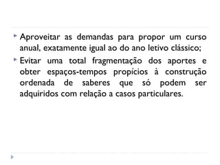  Aproveitar

as demandas para propor um curso
anual, exatamente igual ao do ano letivo clássico;
 Evitar uma total fragmentação dos aportes e
obter espaços-tempos propícios à construção
ordenada de saberes que só podem ser
adquiridos com relação a casos particulares.

 