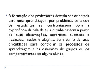 A

formação dos professores deveria ser orientada
para uma aprendizagem por problemas para que
os estudantes se confrontassem com a
experiência da sala de aula e trabalhassem a partir
de suas observações, surpresas, sucessos e
fracassos, medos e alegrias, bem como de suas
dificuldades para controlar os processos de
aprendizagem e as dinâmicas de grupos ou os
comportamentos de alguns alunos.

 