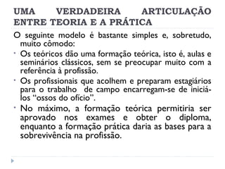 UMA
VERDADEIRA
ARTICULAÇÃO
ENTRE TEORIA E A PRÁTICA
O seguinte modelo é bastante simples e, sobretudo,
muito cômodo:
• Os teóricos dão uma formação teórica, isto é, aulas e
seminários clássicos, sem se preocupar muito com a
referência à profissão.
• Os profissionais que acolhem e preparam estagiários
para o trabalho de campo encarregam-se de iniciálos “ossos do ofício”.
• No máximo, a formação teórica permitiria ser
aprovado nos exames e obter o diploma,
enquanto a formação prática daria as bases para a
sobrevivência na profissão.

 