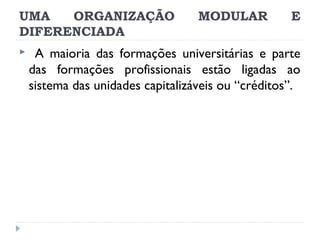 UMA
ORGANIZAÇÃO
DIFERENCIADA


MODULAR

E

A maioria das formações universitárias e parte
das formações profissionais estão ligadas ao
sistema das unidades capitalizáveis ou “créditos”.

 