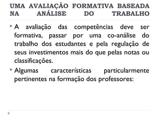 UMA AVALIAÇÃO FORMATIVA BASEADA
NA
ANÁLISE
DO
TRABALHO
A

avaliação das competências deve ser
formativa, passar por uma co-análise do
trabalho dos estudantes e pela regulação de
seus investimentos mais do que pelas notas ou
classificações.
 Algumas
características
particularmente
pertinentes na formação dos professores:

 