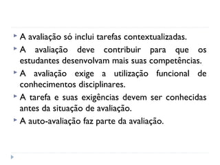 A

avaliação só inclui tarefas contextualizadas.
 A avaliação deve contribuir para que os
estudantes desenvolvam mais suas competências.
 A avaliação exige a utilização funcional de
conhecimentos disciplinares.
 A tarefa e suas exigências devem ser conhecidas
antes da situação de avaliação.
 A auto-avaliação faz parte da avaliação.

 
