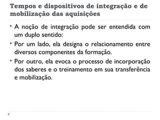 Tempos e dispositivos de integração e de
mobilização das aquisições
A

noção de integração pode ser entendida com
um duplo sentido:
 Por um lado, ela designa o relacionamento entre
diversos componentes da formação.
 Por outro, ela evoca o processo de incorporação
dos saberes e o treinamento em sua transferência
e mobilização.

 