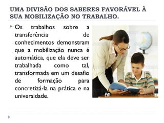 UMA DIVISÃO DOS SABERES FAVORÁVEL À
SUA MOBILIZAÇÃO NO TRABALHO.


Os trabalhos sobre a
transferência
de
conhecimentos demonstram
que a mobilização nunca é
automática, que ela deve ser
trabalhada
como
tal,
transformada em um desafio
de
formação
para
concretizá-la na prática e na
universidade.

 