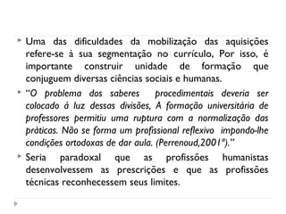 





Uma das dificuldades da mobilização das aquisições
refere-se à sua segmentação no currículo, Por isso, é
importante construir unidade de formação que
conjuguem diversas ciências sociais e humanas.
“O problema dos saberes
procedimentais deveria ser
colocado á luz dessas divisões, A formação universitária de
professores permitiu uma ruptura com a normalização das
práticas. Não se forma um profissional reflexivo impondo-lhe
condições ortodoxas de dar aula. (Perrenoud,2001ª).”
Seria paradoxal que as profissões humanistas
desenvolvessem as prescrições e que as profissões
técnicas reconhecessem seus limites.

 