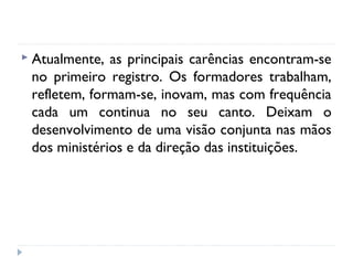 Atualmente,

as principais carências encontram-se
no primeiro registro. Os formadores trabalham,
refletem, formam-se, inovam, mas com frequência
cada um continua no seu canto. Deixam o
desenvolvimento de uma visão conjunta nas mãos
dos ministérios e da direção das instituições.

 