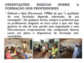 ORIENTAÇÕES
BÁSICAS
SOBRE
FORMAÇÃO DOS PROFESSORES


A

Defendi a idéia (Perrenoud, 1998d) de que “a qualidade
de uma formação depende sobretudo, de sua
concepção”. De qualquer forma, sempre é preferível que
os professores cheguem na hora certa e que não haja
goteiras na sala de aula, porém uma organização e uma
infra-estrutura irrepreensíveis não compensam fatores
como um plano e dispositivos de formação malconcebidos.

 