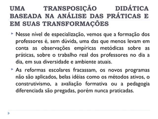 UMA
TRANSPOSIÇÃO
DIDÁTICA
BASEADA NA ANÁLISE DAS PRÁTICAS E
EM SUAS TRANSFORMAÇÕES




Nesse nível de especialização, vemos que a formação dos
professores é, sem dúvida, uma das que menos levam em
conta as observações empíricas metódicas sobre as
práticas, sobre o trabalho real dos professores no dia a
dia, em sua diversidade e ambiente atuais.
As reformas escolares fracassam, os novos programas
não são aplicados, belas idéias como os métodos ativos, o
construtivismo, a avaliação formativa ou a pedagogia
diferenciada são pregadas, porém nunca praticadas.

 