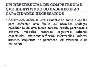 UM REFERENCIAL DE COMPETÊNCIAS
QUE IDENTIFIQUE OS SABERES E AS
CAPACIDADES NECESSÁRIOS


Atualmente, define-se uma competência como a aptidão
para enfrentar uma família de situações análogas,
mobilizando de uma forma correta, rápida, pertinente e
criativa, múltiplos recursos cognitivos: saberes,
capacidades, microcompetências, informações, valores,
atitudes, esquemas de percepção, de avaliação e de
raciocínio.

 