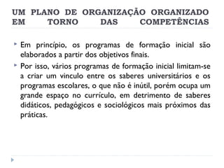 UM PLANO DE ORGANIZAÇÃO ORGANIZADO
EM
TORNO
DAS
COMPETÊNCIAS



Em princípio, os programas de formação inicial são
elaborados a partir dos objetivos finais.
Por isso, vários programas de formação inicial limitam-se
a criar um vinculo entre os saberes universitários e os
programas escolares, o que não é inútil, porém ocupa um
grande espaço no currículo, em detrimento de saberes
didáticos, pedagógicos e sociológicos mais próximos das
práticas.

 