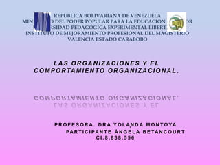 LA S OR GA N IZA C IONES Y EL
C OMPORTA MIEN TO OR GA N IZA C ION AL .
REPUBLICA BOLIVARIANA DE VENEZUELA
MINISTERIO DEL PODER POPULAR PARA LA EDUCACION SUPERIOR
UNIVERSIDAD PEDAGÓGICA EXPERIMENTAL LIBERTADOR
INSTITUTO DE MEJORAMIENTO PROFESIONAL DEL MAGISTERIO
VALENCIA ESTADO CARABOBO
.P R O F E S O R A . D R A Y O L A N D A M O N T O YA
PA R T I C I PA N T E Á N G E L A B E TA N C O U R T
C I . 8 . 8 3 8 . 5 5 6
 