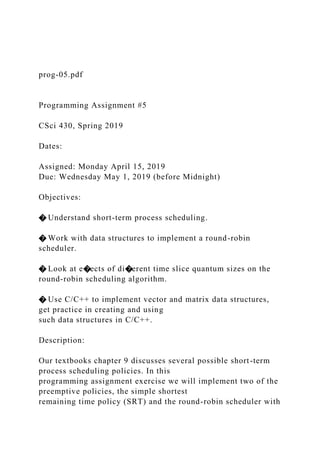 prog-05.pdf
Programming Assignment #5
CSci 430, Spring 2019
Dates:
Assigned: Monday April 15, 2019
Due: Wednesday May 1, 2019 (before Midnight)
Objectives:
� Understand short-term process scheduling.
� Work with data structures to implement a round-robin
scheduler.
� Look at e�ects of di�erent time slice quantum sizes on the
round-robin scheduling algorithm.
� Use C/C++ to implement vector and matrix data structures,
get practice in creating and using
such data structures in C/C++.
Description:
Our textbooks chapter 9 discusses several possible short-term
process scheduling policies. In this
programming assignment exercise we will implement two of the
preemptive policies, the simple shortest
remaining time policy (SRT) and the round-robin scheduler with
 