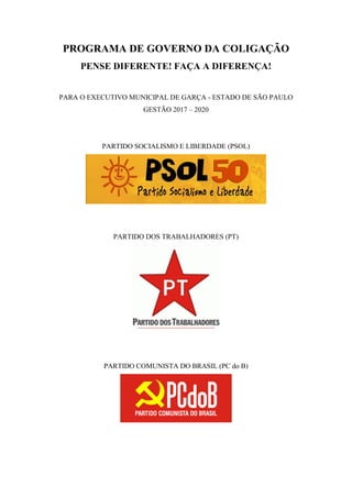 PROGRAMA DE GOVERNO DA COLIGAÇÃO
PENSE DIFERENTE! FAÇA A DIFERENÇA!
PARA O EXECUTIVO MUNICIPAL DE GARÇA - ESTADO DE SÃO PAULO
GESTÃO 2017 – 2020
PARTIDO SOCIALISMO E LIBERDADE (PSOL)
PARTIDO DOS TRABALHADORES (PT)
PARTIDO COMUNISTA DO BRASIL (PC do B)
 