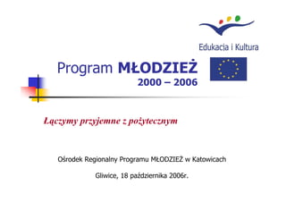 Program MŁODZIEŻ
                          2000 – 2006



Łączymy przyjemne z pożytecznym


   Ośrodek Regionalny Programu MŁODZIEŻ w Katowicach

             Gliwice, 18 października 2006r.