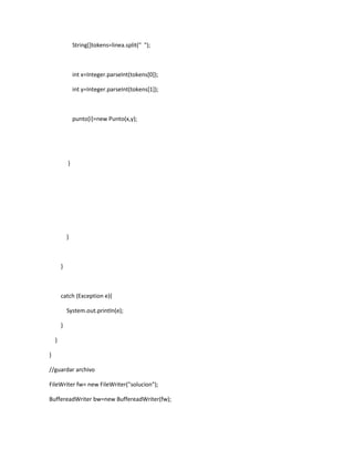 String[]tokens=linea.split(" ");



                int x=Integer.parseInt(tokens[0]);

                int y=Integer.parseInt(tokens[1]);



                punto[i]=new Punto(x,y);




            }




            }



        }



        catch (Exception e){

            System.out.println(e);

        }

    }

}

//guardar archivo

FileWriter fw= new FileWriter("solucion");

BuffereadWriter bw=new BuffereadWriter(fw);
 
