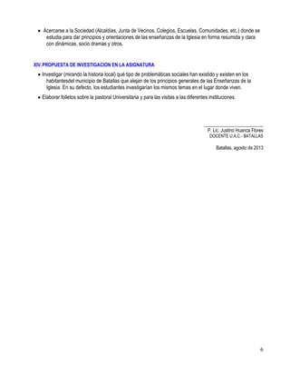 6
Acercarse a la Sociedad (Alcaldías, Junta de Vecinos, Colegios, Escuelas, Comunidades, etc.) donde se
estudia para dar principios y orientaciones de las enseñanzas de la Iglesia en forma resumida y clara
con dinámicas, socio dramas y otros.
XIV.PROPUESTA DE INVESTIGACION EN LA ASIGNATURA
Investigar (mirando la historia local) qué tipo de problemáticas sociales han existido y existen en los
habitantesdel municipio de Batallas que alejan de los principios generales de las Enseñanzas de la
Iglesia. En su defecto, los estudiantes investigarían los mismos temas en el lugar donde viven.
Elaborar folletos sobre la pastoral Universitaria y para las visitas a las diferentes instituciones.
_________________________
P. Lic. Justino Huanca Flores
DOCENTE U.A.C.- BATALLAS
Batallas, agosto de 2013
 