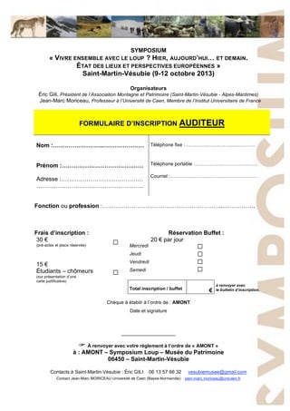 SYMPOSIUM
« VIVRE ENSEMBLE AVEC LE LOUP ? HIER, AUJOURD’HUI… ET DEMAIN.
ÉTAT DES LIEUX ET PERSPECTIVES EUROPÉENNES »
Saint-Martin-Vésubie (9-12 octobre 2013)
Organisateurs
Éric Gili, Président de l’Association Montagne et Patrimoine (Saint-Martin-Vésubie - Alpes-Maritimes)
Jean-Marc Moriceau, Professeur à l’Université de Caen, Membre de l’Institut Universitaire de France
FORMULAIRE D’INSCRIPTION AUDITEUR
Nom :……………………..…………………
Prénom :……………………………………
Adresse :……………………………………
……………………………………………….
Téléphone fixe :…………..…………….…………..
Téléphone portable :…………….……………..……
Courriel :………………………………………………
Fonction ou profession :……………………………………………………...…………….
Frais d’inscription : Réservation Buffet :
20 ! par jour
Mercredi
Jeudi
Vendredi
Samedi
!
!
!
!
30 !
(pré-actes et place réservée)
15 !
Étudiants – chômeurs
(sur présentation d’une
carte justificative)
!
!
Total inscription / buffet "
à renvoyer avec
le bulletin d’inscription.
Chèque à établir à l’ordre de : AMONT
Date et signature
____________________
! À renvoyer avec votre règlement à l’ordre de « AMONT »
à : AMONT – Symposium Loup – Musée du Patrimoine
06450 – Saint-Martin-Vésubie
Contacts à Saint-Martin-Vésubie : Éric GILI 06 13 57 66 32 vesubiemusee@gmail.com
Contact Jean-Marc MORICEAU Université de Caen (Basse-Normandie) jean-marc.moriceau@unicaen.fr
 