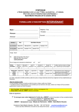 !
!
SYMPOSIUM
« VIVRE ENSEMBLE AVEC LE LOUP ? HIER, AUJOURD’HUI… ET DEMAIN.
ÉTAT DES LIEUX ET PERSPECTIVES EUROPÉENNES »
Saint-Martin-Vésubie (9-12 octobre 2013)
FORMULAIRE D’INSCRIPTION INTERVENANT
Nom : …………………………………………….
Prénom : …………………………………………….…
Adresse : ………………………………………….……
Téléphon Fixe …………….…………………………..
Portable : …………………….………………………..
Courriel : ……………..…………………………
¨¨¨¨¨¨¨¨¨¨¨¨¨¨¨¨¨¨¨¨¨¨¨¨¨¨¨¨¨¨¨¨¨¨¨¨¨¨¨¨¨¨¨¨¨¨¨¨¨¨¨¨¨¨
Arrivée à * Nice Saint-Martin-Vésubie
Jour d’arrivée * Mardi 8/10 Mercredi 9/10 Jeudi 10/10 Vendredi 11/10
Jour de départ
*
Jeudi 10/10 Vendredi 11/10 Samedi 12/10
Voyage : depuis ………………………………………………………………………………………………
……………………………………………………………………………………………….
Par avion (aéroport Nice Côte d’Azur) *
train (gare SNCF Nice centre) *
voiture particulière *
Pris en charge par le Laboratoire de rattachement oui* non *
Nuitées
souhaitées *
Mardi 8
/mercredi
9/10
Mercredi 9
/jeudi 10/10
Jeudi 10
/vendredi 11 /10
Vendredi 11
/samedi 12/10
Samedi 12
/dimanche 13/10
3 nuitées maximum prises en charge
pour 1 personne par communication **
Restauration
(soirs)
Mardi 8/10 Mercredi
9/10
Jeudi 10/10 Vendredi
11/10
Samedi 12/10 3 repas maximum pris en charge pour 1
personne par communication ***
Buffets
(midis)
Mercredi
9/10
Jeudi 10/10 Vendredi
11/10
Samedi 12/10 3 buffets maximum pris en charge pour 1
personne par communication ***
Les nuitées, restauration et buffets souhaités au-delà de la prise en charge mentionnée donnent lieu à règlement de frais complémentaires par
l’intervenant.
* Rayer les mentions inutiles
** Si vous souhaitez conserver la chambre au-delà de la prise en charge, veuillez nous l’indiquer
*** Au delà de la prise en charge proposée, si vous souhaitez que nous réservions votre repas, veuillez nous l’indiquer (20 ! par prestation
supplémentaire à rajouter aux droits d’inscription)
Droit d’inscription : 30 ! par personne (étudiants, chômeurs, accompagnants 15 !)
Chèque libellé à l’ordre de « AMONT » (facture sur demande)
Date et signature :
! À renvoyer avec votre règlement à l’ordre de « AMONT » (droit d’inscription et frais complémentaires
éventuels) avant le 1
er
septembre 2013.
Votre inscription deviendra effective dès réception.
AMONT – Symposium Loup – Musée du Patrimoine – 06450 – Saint-Martin-Vésubie
Contacts à Saint-Martin-Vésubie : Éric GILI 06 13 57 66 32 vesubiemusee@gmail.com
Contact Jean-Marc MORICEAU Université de Caen (Basse-Normandie) jean-marc.moriceau@unicaen.fr
 