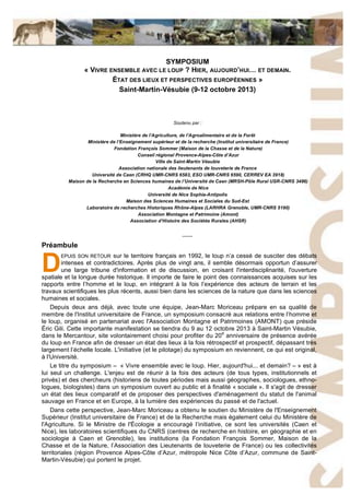 SYMPOSIUM
« VIVRE ENSEMBLE AVEC LE LOUP ? HIER, AUJOURD’HUI… ET DEMAIN.
ÉTAT DES LIEUX ET PERSPECTIVES EUROPÉENNES »
Saint-Martin-Vésubie (9-12 octobre 2013)
Soutenu par :
Ministère de l’Agriculture, de l’Agroalimentaire et de la Forêt
Ministère de l’Enseignement supérieur et de la recherche (Institut universitaire de France)
Fondation François Sommer (Maison de la Chasse et de la Nature)
Conseil régional Provence-Alpes-Côte d’Azur
Ville de Saint-Martin Vésubie
Association nationale des lieutenants de louveterie de France
Université de Caen (CRHQ UMR-CNRS 6583, ESO UMR-CNRS 6590, CERREV EA 3918)
Maison de la Recherche en Sciences humaines de l’Université de Caen (MRSH-Pôle Rural USR-CNRS 3486)
Académie de Nice
Université de Nice Sophia-Antipolis
Maison des Sciences Humaines et Sociales du Sud-Est
Laboratoire de recherches Historiques Rhône-Alpes (LARHRA Grenoble, UMR-CNRS 5190)
Association Montagne et Patrimoine (Amont)
Association d’Histoire des Sociétés Rurales (AHSR)
____
Préambule
EPUIS SON RETOUR sur le territoire français en 1992, le loup n’a cessé de susciter des débats
intenses et contradictoires. Après plus de vingt ans, il semble désormais opportun d’assurer
une large tribune d'information et de discussion, en croisant l'interdisciplinarité, l'ouverture
spatiale et la longue durée historique. Il importe de faire le point des connaissances acquises sur les
rapports entre l’homme et le loup, en intégrant à la fois l’expérience des acteurs de terrain et les
travaux scientifiques les plus récents, aussi bien dans les sciences de la nature que dans les sciences
humaines et sociales.
Depuis deux ans déjà, avec toute une équipe, Jean-Marc Moriceau prépare en sa qualité de
membre de l'Institut universitaire de France, un symposium consacré aux relations entre l’homme et
le loup, organisé en partenariat avec l'Association Montagne et Patrimoines (AMONT) que préside
Éric Gili. Cette importante manifestation se tiendra du 9 au 12 octobre 2013 à Saint-Martin Vésubie,
dans le Mercantour, site volontairement choisi pour profiter du 20e
anniversaire de présence avérée
du loup en France afin de dresser un état des lieux à la fois rétrospectif et prospectif, dépassant très
largement l’échelle locale. L'initiative (et le pilotage) du symposium en reviennent, ce qui est original,
à l'Université.
Le titre du symposium – « Vivre ensemble avec le loup. Hier, aujourd'hui... et demain? – » est à
lui seul un challenge. L'enjeu est de réunir à la fois des acteurs (de tous types, institutionnels et
privés) et des chercheurs (historiens de toutes périodes mais aussi géographes, sociologues, ethno-
logues, biologistes) dans un symposium ouvert au public et à finalité « sociale ». Il s'agit de dresser
un état des lieux comparatif et de proposer des perspectives d'aménagement du statut de l'animal
sauvage en France et en Europe, à la lumière des expériences du passé et de l'actuel.
Dans cette perspective, Jean-Marc Moriceau a obtenu le soutien du Ministère de l'Enseignement
Supérieur (Institut universitaire de France) et de la Recherche mais également celui du Ministère de
l'Agriculture. Si le Ministre de l'Écologie a encouragé l’initiative, ce sont les universités (Caen et
Nice), les laboratoires scientifiques du CNRS (centres de recherche en histoire, en géographie et en
sociologie à Caen et Grenoble), les institutions (la Fondation François Sommer, Maison de la
Chasse et de la Nature, l’Association des Lieutenants de louveterie de France) ou les collectivités
territoriales (région Provence Alpes-Côte d’Azur, métropole Nice Côte d’Azur, commune de Saint-
Martin-Vésubie) qui portent le projet.
D
 