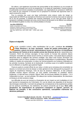 Par ailleurs, sont également annoncées des personnalités et des institutions qui ont accepté de
participer aux échanges (voir à la fin du programme). À ce stade de l’organisation, d’autres soutiens
et partenariats sont encore possibles et souhaitables. Les organisateurs du symposium réaffirment
leur credo de voir s’exprimer à l’occasion de ce symposium la diversité des approches dans un
esprit constructif et ouvert.
Pour la première fois aussi une large confrontation entre acteurs variés (du berger au
responsable de l'ONCFS par exemple) et chercheurs (en sciences humaines mais aussi en sciences
de la vie) est proposée, à l'initiative des sciences historiques, ce qui n'est pas banal. Enfin un
symposium à pilotage universitaire est conçu comme tribune de discussion et de réflexion aux politiques
afin d'améliorer la gestion du retour d'un animal prédateur en Europe.
Jean-Marc MORICEAU
Institut universitaire de France
Professeur d!histoire moderne à l’Université de Caen
Président de l'Association d'histoire des sociétés rurales
Pôle Rural MRSH-Caen USR CNRS 3486 – CRHQ UMR CNRS
6583
Éric GILI
Président de l’AMONT
(Association Montagne et Patrimoine)
Professeur d’Histoire géographie
Saint-Martin-Vésubie
Enjeux et objectifs
UATRE JOURNÉES DURANT, cette manifestation fait un pari : constituer de véritables
« États Généraux » du loup, réunissant toutes les parties préoccupées par la
question, acteurs de terrain, administrateurs locaux et nationaux, et scientifiques
des Sciences de l’homme et de la société comme des Sciences de la vie, rassemblés pour
l’occasion. Parmi les animaux sauvages, le loup suscite en Europe des passions depuis
l’Antiquité. Considéré des siècles durant comme un ennemi public, il est passé depuis quelques
décennies dans la catégorie des animaux protégés. Son statut s’est inversé, favorisant une
recolonisation dont la France constitue un exemple emblématique et problématique. Réussite
inédite en matière de conservation, le retour de l’animal présente une incidence indéniable sur
les activités humaines. Symbole de la biodiversité, il contribue aussi à la redéfinir localement
tout en affectant un équilibre agro-pastoral fragile.
Vingt ans après le constat officiel de son retour, et alors qu’un processus de concertation se
dessine, le moment est arrivé de dresser un bilan général à la fois rétrospectif et prospectif. Au
regard de l’expérience historique, riche de plus de plusieurs millénaires, et des pratiques
actuelles d’autres régions d’Europe, qui sont restées confrontées au prédateur depuis
longtemps, un état des lieux s’impose. Depuis 1993, les structures dédiées à la gestion – ou à
l’observation du loup – se sont activées. Par ailleurs bon nombre d'associations, de chercheurs
et d'acteurs ont été conduits à réagir.
Les difficultés de suivi de l’animal ou d’évaluation de son impact se sont multipliées et n’ont
pas favorisé la transparence de l’information. En vue de réduire ces disparités et de favoriser
des échanges constructifs, il convient de partager les connaissances et les expériences portées
par les secteurs scientifiques, les institutions, les acteurs concernés par le loup. Dans cette
perspective, les organisateurs du symposium s’assignent un objectif : parvenir, en
fédérant les énergies, à des conclusions opératoires, susceptibles d'alimenter les
décisions politiques.
Contact à Saint-Martin-Vésubie : Éric GILI 06 13 57 66 32 vesubiemusee@gmail.com
AMONT – Musée du Patrimoine – 06450 – Saint-Martin-Vésubie
Contact Jean-Marc MORICEAU jean-marc.moriceau@unicaen.fr
Q
 
