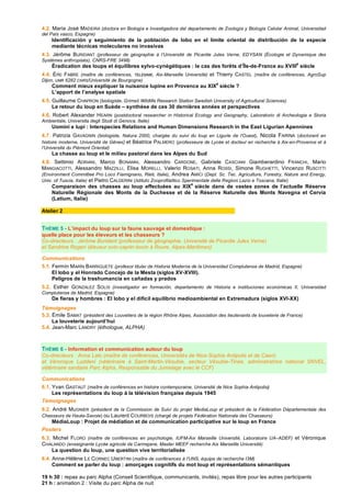 4.2. María José MADEIRA (doctora en Biología e Investigadora del departamento de Zoología y Biología Celular Animal, Universidad
del País vasco, Espagne)
Identificación y seguimiento de la población de lobo en el límite oriental de distribución de la especie
mediante técnicas moleculares no invasivas
4.3. Jérôme BURIDANT (professeur de géographie à l‘Université de Picardie Jules Verne, EDYSAN (Écologie et Dynamique des
Systèmes anthropisés), CNRS-FRE 3498)
Éradication des loups et équilibres sylvo-cynégétiques : le cas des forêts d’Île-de-France au XVIII
e
siècle
4.4. Éric FABRE (maître de conférences, TELEMME, Aix-Marseille Université) et Thierry CASTEL (maître de conférences, AgroSup
Dijon, UMR 6282 CNRS/Université de Bourgogne)
Comment mieux expliquer la nuisance lupine en Provence au XIX
e
siècle ?
L’apport de l’analyse spatiale
4.5. Guillaume CHAPRON (biologiste, Grimsö Wildlife Research Station Swedish University of Agricultural Sciences)
Le retour du loup en Suède – synthèse de ces 30 dernières années et perspectives
4.6. Robert Alexander HEARN (postdoctoral researcher in Historical Ecology and Geography, Laboratorio di Archeologia e Storia
Ambientale, Universita degli Studi di Genova, Italie)
Uomini e lupi : Interspecies Relations and Human Dimensions Research in the East Ligurian Apennines
4.7. Patrizia GAVAGNIN (biologiste, Natura 2000, chargée du suivi du loup en Ligurie de l’Ouest), Nicola FARINA (doctorant en
histoire moderne, Université de Gênes) et Béatrice PALMERO (professeure de Lycée et docteur en recherche à Aix-en-Provence et à
l’Université du Piémont Oriental)
La chasse au loup et le milieu pastoral dans les Alpes du Sud
4.8. Settimio ADRIANI, Marco BONANNI, Alessandro CARDONE, Gabriele CASCIANI Giamberardino FRANCHI, Mario
MANGIACOTTI, Alessandro MAZZILLI, Elisa MORELLI, Valerio ROSATI, Anna ROSSI, Simone RUGHETTI, Vincenzo RUSCITTI
(Environment Committee Pro Loco Fiamignano, Rieti, Italie), Andrea AMICI (Dept. Sc. Tec. Agriculture, Forestry, Nature and Energy,
Univ. of Tuscia, Italie) et Pietro CALDERINI (Istituto Zooprofilattico Sperimentale delle Regioni Lazio e Toscana, Italie)
Comparaison des chasses au loup effectuées au XIX
e
siècle dans de vastes zones de l’actuelle Réserve
Naturelle Régionale des Monts de la Duchesse et de la Réserve Naturelle des Monts Navegna et Cervia
(Latium, Italie)
Atelier 2
THÈME 5 - L’impact du loup sur la faune sauvage et domestique :
quelle place pour les éleveurs et les chasseurs ?
Co-directeurs : Jérôme Buridant (professeur de géographie, Université de Picardie Jules Verne)
et Sandrine Rogeri (éleveur ovin-caprin-bovin à Roure, Alpes-Maritimes)
Communications
5.1. Fermín MARÍN BARRIGUETE (profesor titular de Historia Moderna de la Universidad Complutense de Madrid, Espagne)
El lobo y el Honrado Concejo de la Mesta (siglos XV-XVIII).
Peligros de la trashumancia en cañadas y prados
5.2. Esther GONZALEZ SOLIS (investigador en formación, departamento de Historia e instituciones económicas II, Universidad
Complutense de Madrid, Espagne)
De fieras y hombres : El lobo y el difícil equilibrio medioambiental en Extremadura (siglos XVI-XX)
Témoignages
5.3. Émile SAMAT (président des Louvetiers de la région Rhône Alpes, Association des lieutenants de louveterie de France)
La louveterie aujourd’hui
5.4. Jean-Marc LANDRY (éthologue, ALPHA)
THÈME 6 - Information et communication autour du loup
Co-directeurs : Anne Lalo (maître de conférences, Universités de Nice-Sophia Antipolis et de Caen)
et Véronique Luddeni (vétérinaire à Saint-Martin-Vésubie, secteur Vésubie-Tinée, administratrice national SNVEL,
vétérinaire sanitaire Parc Alpha, Responsable du Jumelage avec le CCF)
Communications
6.1. Yvan GASTAUT (maître de conférences en histoire contemporaine, Université de Nice Sophia Antipolis)
Les représentations du loup à la télévision française depuis 1945
Témoignages
6.2. André MUGNIER (président de la Commission de Suivi du projet MediaLoup et président de la Fédération Départementale des
Chasseurs de Haute-Savoie) ou Laurent COURBOIS (chargé de projets Fédération Nationale des Chasseurs)
MédiaLoup : Projet de médiation et de communication participative sur le loup en France
Posters
6.3. Michel FLORO (maître de conférences en psychologie, IUFM-Aix Marseille Université, Laboratoire UA–ADEF) et Véronique
CHALANDO (enseignante Lycée agricole de Carmejane, Master MEEF recherche Aix Marseille Université)
La question du loup, une question vive territorialisée
6.4. Anne-Hélène LE CORNEC UBERTINI (maître de conférences à l’UNS, équipe de recherche I3M)
Comment se parler du loup : amorçages cognitifs du mot loup et représentations sémantiques
19 h 30 : repas au parc Alpha (Conseil Scientifique, communicants, invités), repas libre pour les autres participants
21 h : animation 2 : Visite du parc Alpha de nuit
 