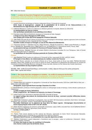 Vendredi 11 octobre 2013
9 h : début des travaux
THÈME 7 - La place du loup dans l'imaginaire et le symbolique
Co-directeurs : Anne Lalo (maître de conférences, Universités de Nice-Sophia Antipolis et de Caen)
et Jean-Loup Fontana (conservateur en chef du patrimoine, Conseil général des Alpes-Maritimes)
Communications
7.1. Laurent AUBERSON (archéologue et historien indépendant (formé à l’Université de Lausanne))
Entre loups et loups-garous : aspects de la cohabitation de la science et de l’obscurantisme à la
Renaissance et à l’âge baroque, fin XV
e
– début XVIII
e
siècle
7.2. Catherine BRASSELET (maître de conférences en littérature générale et comparée, Membre du CAHLISTE)
La représentation du loup au cinéma.
Une symbolique paradoxale et une esthétique de la fêlure
7.3. Francisco Javier MACIAS CARDENAS (doctorant de l’Université de Cádiz, Espagne)
L’image du loup dans l’Espagne du XVII
e
siècle.
Une analyse par le biais des livres espagnols d’Histoire Naturelle
7.4. João Pedro GALHANO ALVES (docteur et post-docteur en anthropologie et ethnobiologie, ingénieur agronome Centro de Estudos
Africanos da Universidade do Porto, Université de Porto, Portugal)
Sociétés rurales et loups au Portugal. Le cas du Parc Naturel de Montesinho
7.5. Francesca GIANNETTI, Gabriele CASCIANI, Diego PERSIERI, Claudia ALESSANDRELLI, Maria Laura PERNARELLA, Angela
CIOCIA, Daniela CINI, Simonetta LASCHI, Olga CAMICIOTTOLI, et Paola PAOLETTI (Associazione Inachis, Firenze, Italie)
La percezione del lupo nei bambini in Provincia di Firenze,Toscana, Italia
7.6. Settimio ADRIANI, Gabriele CASCIANI, et Luciano SAREGO (Environment Committee Pro Loco Fiamignano, Italie et Società
Italiana di Storia della Fauna "G. Altobello")
La symbolique du loup dans la lyrique pastorale du Cicolano (Rieti, Italie)
Posters
7.7. Jean-Baptiste PISANO (maître de conférences à l’Université de Nice, responsable DU.HAA, LAPCOS, UNSA)
D’Ysengrin à Croc-Blanc, les métamorphoses du meilleur ennemi de l’homme
7.8. Corrado GUACCI (président de la Société d’Histoire de la Faune, faisait partie du Group Loup Italie), Patrizia GAVAGNIN
(biologiste, Natura 2000, chargée du suivi du loup en Ligurie de l’Ouest, collaboratrice du Département des Ressources du Territoire de
l’Université de Gênes) et Giorgio BOSCAGLI (biologicien, Group Loup Italie, directeur du Parc National des Foreste Casentinesi)
La représentation du loup d’après la presse
12 h 30 – 14 h : buffet (Conseil Scientifique, communicants, invités), déjeuner libre pour les autres participants
14 h – 18 h : reprise des travaux
THÈME 8 - Des loups dans des campagnes en mutation : du conflit à la ressource territoriale ?
Co-directeurs : Philippe Madeline (professeur de géographie, Université de Caen Basse-Normandie)
et Bernard Collin (président de l’Association des lieutenants de Louveterie de France)
Communications
8.1. Philippe MADELINE (professeur de géographie à l’université de Caen Basse-Normandie, ESO-Caen (UMR 6590) et Pôle rural –
MRSH Caen (USR CNRS 3486)
Géographie, loup et grande faune sauvage. Esquisse d’un bilan
8.2 Daniel BERNARD (professeur d’histoire-géographie, docteur en anthropologie sociale et historique, Centre d'études supérieures de
Châteauroux)
La bête enragée de l’Indre (1878-2013).
D’hier à aujourd’hui : de l’histoire à la mémoire, du drame à l’hommage
8.3. Laine CHANTELOUP (doctorante au laboratoire EDYTEM, Université de Savoie)
Le rapport ambigu des acteurs du récréotourisme vis-à-vis du loup : comment concilier différentes visions
du milieu rural ?
8.4. Alessandro CARASSALE (professeur de géographie, Asso Lab StArT AM (Associazione Laboratorio Studi Storici, Archeologia,
Architettura, Arte, Archivistica, Territorio Transfrontaliero delle Alpi Marittime)
Nouvelles historiques sur la présence du loup dans les Alpes Ligures : témoignages documentaires et
traces toponymiques entre le XVI
e
et le XX
e
siècles
8.5. Diane GIORGIS (ingénieure de recherche contractuelle et doctorante, Ladyss CNRS, Université Paris 10) et Catherine DARROT
(maître de conférences UMR ESO, Agrocampus Ouest, Rennes)
Le loup, un bien public ?
Témoignages
8.6. Franco TASSI (ancien directeur du Parc national des Abruzzes, responsable du Centro Parchi Internazionale Naturaliste,
journaliste, chargé de cours à l’Université de la conservation de la nature de Camerino)
Opération Saint-Francois. La réhabilitation du Loup des Apennins en Italie
8.7. Stéphan CARBONNAUX (expert indépendant « Coexistence avec le sauvage », auteur et conférencier, Artzamendi - Nature,
Sauvage et Civilisation, Pyrénées)
Le retour des loups au cœur du rewilding à la française.
Une chance à saisir pour les territoires ruraux
 