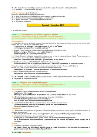 19 h 30 : repas (Conseil Scientifique, communicants, invités), repas libre pour les autres participants
21 h : animation 3 : Projection-débat film / loup
Atelier pédagogique (petit chapiteau)
Rencontre scientifiques / enseignants / partenaires
10 h : début de la rencontre – l’utilisation du thème « loup » dans les programmes
12 h : Buffet (inscription payante obligatoire pour les participants)
14 h : reprise des travaux – propositions de mises en œuvres
16 h : conclusions, restitutions
Samedi 12 octobre 2013
9 h : début des travaux
THÈME 9 - Les attaques du loup sur l’homme : mythes ou réalités ?
Co-directeurs : Antoine Pierrot (maître de conférences, Université Montpellier 3)
et le représentant de la Fondation SOMMER, Maison de la chasse et de la nature)
Communications
9.1. Jean-Marc MORICEAU (professeur d’histoire moderne à l’université de Caen Basse-Normandie, membre de l’IUF, CRHQ (UMR
6583) et Pôle rural – MRSH Caen - USR CNRS 3486)
7 000 victimes de loups sur l’homme en France du XV
e
au XIX
e
siècle :
un bilan pour comparer ? un constat à relativiser ?
9.2. Antoine PIERROT (maître de conférences à l’Université Montpellier 3, CRISES EA 4424)
Le loup « mangeur d’hommes » : une espèce disparue ?
Les témoignages de l’Antiquité préchrétienne
9.3. Patrizia GAVAGNIN (biologiste, Natura 2000, chargée du suivi du loup en Ligurie de l’Ouest), Nicola FARINA (doctorant en
histoire moderne, Université de Gênes) et Alessandro CASTAGNINO
Des loups “anthropophages” en Ouest-Ligurie au début du XIX
e
siècle ?
9.4. Éric FAURE (professeur, LATP, CNRS-UMR 7353, Aix-Marseille Universités)
Consommation du foie du loup enragé par celui qui a été mordu : un exemple de paléo-vaccination ?
9.5. Julien ALLEAU (chercheur associé Nina, Trondheim - Norwegian Institut for Nature Research et CRHQ Caen)
et John D.C. LINNELL (senior researcher at Norwegian Institute for Nature Research)
Les attaques de loups sur l’homme : état des lieux et perspectives actuelles
9.6. Micha ROUMIANTZEFF (vétérinaire, docteur és sciences)
La Rage et le loup : Histoire et actualité européenne
12 h 30 – 14 h 00 : buffet (Conseil Scientifique, communicants, invités), déjeuner libre pour les autres participants
14 h 00 – 16 h 30 : reprise des travaux
THÈME 10 - Protéger le loup, protéger les troupeaux
Co-directeurs : Antoine Pierrot (maître de conférences à l’Université Montpellier 3)
et Jean-Pierre Cavallo (éleveur ovin à Fontan (Alpes-Maritimes)
Communications
10.1. Corradino GUACCI (Société d'Histoire de la faune “Giuseppe Altobello”)
Les hommes et les loups.
Chroniques d'un conflit dans le Parc National des Abruzzes dans le début du XX
e
siècle
10.2. Éric VISSOUZE (accompagnateur en montagne, chargé de constats à l’ONCFS 04)
Constats de dommages sur troupeaux domestiques.
Lien de terrain entre administration et monde agricole
10.3. Julie BONNET et Hervé BOYAC (chargée de mission et vice-président du réseau Ferus)
15 ans de bénévolat associatif au service du loup et des éleveurs en estives :
l'expérience pastoraLoup de Ferus
Témoignages
10.4. Mathieu MAURIÈS (ingénieur en agriculture, docteur en zootechnie, éleveur ovins caprins, éleveur et utilisateur de chiens de
protection de races, Cruis)
Élever et sélectionner des chiens pour la protection des troupeaux. Mythes, légendes et réalités
10.5. Natacha HEITZ (éducatrice nature, naturaliste, ancienne bergère)
Campagne de sensibilisation du grand public ! la présence de chiens de protection.
De la problématique loup/pastoralisme à l'apprentissage du partage de l'espace entre usagers de la
montagne
Posters
10.6. Stéphane ESCLAMANTI (diplômé de l’EHESS)
La fosse à loups de Saint-Martin Vésubie dans la vallée du Boréon - Une curiosité architecturale et
patrimoniale dans le département des Alpes-Maritimes
16 h 30 – 18 h : Conclusions
 