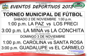 Municipio Carolina del Príncipe
Nit. 890984068-1

EVENTOS DEPORTIVOS 2013

TORNEO MUNICIPAL DE FÚTBOL
SABADO 2 DE NOVIEMBRE 1:00 p.m.

1:00 p.m. LA PAZ vs LOS PRECI
JUEZ: JULIAN BARRIENTOS

3:00 p.m. LA MINA vs LA CONCHITA
JUEZ: JUEN PABLO CORREA

DOMINGO 3 DE NOVIEMBRE
TORNEO INTERMUNICIPAL DE VETERANOS

1:00 p.m. CAROLINA vs SANTA ROSA
3:00 p.m. GUADALUPE vs EL CARMELO
JUEZ: JOAQUIN VASQUEZ
DIEGO ALEJANDRO LÓPEZ TEL. 3182355581 9-09-2013
COORDINADOR DE DEPORTES

Web: www.carolinadelprincipe-antioquia.gov.co
E – mail: contactenos@carolinadelprincipeantioquia.gov.co
Dirección: Carrera 50 # 49 – 59. Alcaldía Municipal
Teléfono: (4) 8634033 Ext.101
ANTIOQUIA - COLOMBIA

 