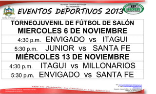 Municipio Carolina del Príncipe
Nit. 890984068-1

EVENTOS DEPORTIVOS 2013
TORNEOJUVENIL DE FÚTBOL DE SALÓN

MIERCOLES 6 DE NOVIEMBRE
4:30 p.m. ENVIGADO vs ITAGUI
5:30 p.m. JUNIOR vs SANTA FE
MIÉRCOLES 13 DE NOVIEMBRE
4:30 p.m. ITAGUI vs MILLONARIOS
5:30 p.m. ENVIGADO vs SANTA FE
DIEGO ALEJANDRO LÓPEZ TEL. 3182355581 9-09-2013
COORDINADOR DE DEPORTES

Web: www.carolinadelprincipe-antioquia.gov.co
E – mail: contactenos@carolinadelprincipeantioquia.gov.co
Dirección: Carrera 50 # 49 – 59. Alcaldía Municipal
Teléfono: (4) 8634033 Ext.101
ANTIOQUIA - COLOMBIA

 