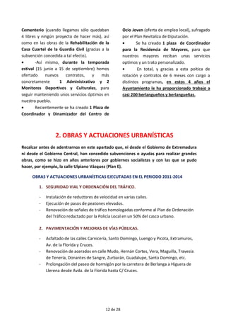 Cementerio (cuando llegamos sólo quedaban
4 libres y ningún proyecto de hacer más), así
como en las obras de la Rehabilitación de la
Casa Cuartel de la Guardia Civil (gracias a la
subvención concedida a tal efecto).
• -Así mismo, durante la temporada
estival (15 junio a 15 de septiembre) hemos
ofertado nuevos contratos, y más
concretamente 1 Administrativo y 2
Monitores Deportivos y Culturales, para
seguir manteniendo unos servicios óptimos en
nuestro pueblo.
• Recientemente se ha creado 1 Plaza de
Coordinador y Dinamizador del Centro de
Ocio Joven (oferta de empleo local), sufragado
por el Plan Revitaliza de Diputación.
• Se ha creado 1 plaza de Coordinador
para la Residencia de Mayores, para que
nuestros mayores reciban unas servicios
optimos y un trato personalizado.
• En total, y gracias a esta poítica de
rotación y contratos de 6 meses con cargo a
distintos programas, en estos 4 años el
Ayuntamiento le ha proporcionado trabajo a
casi 200 berlangueños y berlangueñas.
2. OBRAS Y ACTUACIONES URBANÍSTICAS
Recalcar antes de adentrarnos en este apartado que, ni desde el Gobierno de Extremadura
ni desde el Gobierno Central, han concedido subvenciones o ayudas para realizar grandes
obras, como se hizo en años anteriores por gobiernos socialistas y con las que se pudo
hacer, por ejemplo, la calle Ulpiano Vázquez (Plan E).
OBRAS Y ACTUACIONES URBANÍSTICAS EJECUTADAS EN EL PERIODO 2011-2014
1. SEGURIDAD VIAL Y ORDENACIÓN DEL TRÁFICO.
- Instalación de reductores de velocidad en varias calles.
- Ejecución de pasos de peatones elevados.
- Renovación de señales de tráfico homologadas conforme al Plan de Ordenación
del Tráfico redactado por la Policía Local en un 50% del casco urbano.
2. PAVIMENTACIÓN Y MEJORAS DE VÍAS PÚBLICAS.
- Asfaltado de las calles Carnicería, Santo Domingo, Luengo y Picota, Extramuros,
Av. de la Florida y Cruces.
- Renovación de acerados en calle Mudo, Hernán Cortes, Vera, Maguilla, Travesía
de Tenería, Donantes de Sangre, Zurbarán, Guadalupe, Santo Domingo, etc.
- Prolongación del paseo de hormigón por la carretera de Berlanga a Higuera de
Llerena desde Avda. de la Florida hasta C/ Cruces.
12 de 28
 