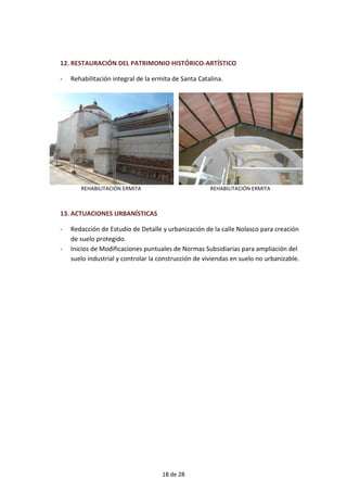 12. RESTAURACIÓN DEL PATRIMONIO HISTÓRICO-ARTÍSTICO
- Rehabilitación integral de la ermita de Santa Catalina.
REHABILITACIÓN ERMITA REHABILITACIÓN ERMITA
13. ACTUACIONES URBANÍSTICAS
- Redacción de Estudio de Detalle y urbanización de la calle Nolasco para creación
de suelo protegido.
- Inicios de Modificaciones puntuales de Normas Subsidiarias para ampliación del
suelo industrial y controlar la construcción de viviendas en suelo no urbanizable.
18 de 28
 