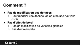 Kesako ?
Comment ?
● Pas de modification des données
○ Pour modifier une donnée, on en crée une nouvelle
copie
● Pas d’effet de bord
○ Pas de modification de variables globales
○ Pas d’entrée/sortie
 