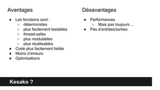 Kesako ?
● Les fonctions sont :
○ déterministes
○ plus facilement testables
○ thread-safes
○ plus modulables
○ plus réutilisables
● Code plus facilement lisible
● Moins d’erreurs
● Optimisations
● Performances
○ Mais pas toujours ...
● Pas d’entrées/sorties
Avantages Désavantages
 