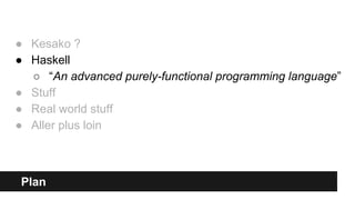 Plan
● Kesako ?
● Haskell
○ “An advanced purely-functional programming language”
● Stuff
● Real world stuff
● Aller plus loin
 