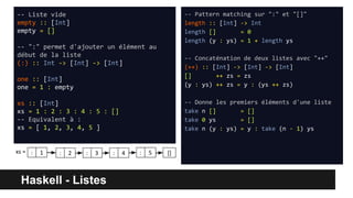 Haskell - Listes
-- Liste vide
empty :: [Int]
empty = []
-- ":" permet d'ajouter un élément au
début de la liste
(:) :: Int -> [Int] -> [Int]
one :: [Int]
one = 1 : empty
xs :: [Int]
xs = 1 : 2 : 3 : 4 : 5 : []
-- Equivalent à :
xs = [ 1, 2, 3, 4, 5 ]
-- Pattern matching sur ":" et "[]"
length :: [Int] -> Int
length [] = 0
length (y : ys) = 1 + length ys
-- Concaténation de deux listes avec "++"
(++) :: [Int] -> [Int] -> [Int]
[] ++ zs = zs
(y : ys) ++ zs = y : (ys ++ zs)
-- Donne les premiers éléments d'une liste
take n [] = []
take 0 ys = []
take n (y : ys) = y : take (n - 1) ys
xs = : 1 2: 3: 4: 5: []
 
