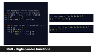 Stuff - Higher-order functions
-- Les fonctions peuvent elles-mêmes
-- recevoir des fonctions en argument :
map :: (Int -> Int) -> [Int] -> [Int]
map f [] = []
map f (x : xs) = f x : map f xs
filter :: (Int -> Bool) -> [Int] -> [Int]
filter p [] = []
filter p (x : xs) =
if p x then x : filter p xs
else filter p xs
>>> map square [ 1, 2, 3, 4, 5 ]
[ 1, 4, 9, 16, 25 ]
>>> filter (> 3) [ 10, 2, 3, 5, 0, 7 ]
[ 10, 5, 7 ]
 