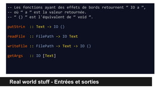 Real world stuff - Entrées et sorties
-- Les fonctions ayant des effets de bords retournent “ IO a ”,
-- où “ a ” est la valeur retournée.
-- “ () ” est l'équivalent de “ void ”.
putStrLn :: Text -> IO ()
readFile :: FilePath -> IO Text
writeFile :: FilePath -> Text -> IO ()
getArgs :: IO [Text]
 
