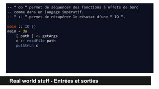 Real world stuff - Entrées et sorties
-- “ do ” permet de séquencer des fonctions à effets de bord
-- comme dans un langage impératif.
-- “ <- ” permet de récupérer le résutat d’une “ IO ”.
main :: IO ()
main = do
[ path ] <- getArgs
c <- readFile path
putStrLn c
 