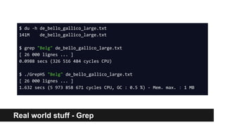 Real world stuff - Grep
$ du -h de_bello_gallico_large.txt
141M de_bello_gallico_large.txt
$ grep "Belg" de_bello_gallico_large.txt
[ 26 000 lignes ... ]
0.0988 secs (326 516 484 cycles CPU)
$ ./GrepHS "Belg" de_bello_gallico_large.txt
[ 26 000 lignes ... ]
1.632 secs (5 973 858 671 cycles CPU, GC : 0.5 %) - Mem. max. : 1 MB
 