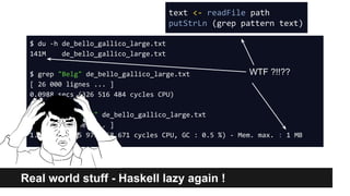 Real world stuff - Haskell lazy again !
$ du -h de_bello_gallico_large.txt
141M de_bello_gallico_large.txt
$ grep "Belg" de_bello_gallico_large.txt
[ 26 000 lignes ... ]
0.0988 secs (326 516 484 cycles CPU)
$ ./GrepHS "Belg" de_bello_gallico_large.txt
[ 26 000 lignes ... ]
1.632 secs (5 973 858 671 cycles CPU, GC : 0.5 %) - Mem. max. : 1 MB
WTF ?!!??
text <- readFile path
putStrLn (grep pattern text)
 