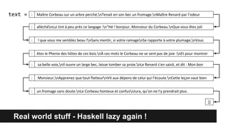 Real world stuff - Haskell lazy again !
text =
[]
: alléchénLui tint à peu près ce langage :n"Hé ! bonjour, Monsieur du Corbeau.nQue vous êtes joli
: êtes le Phenix des hôtes de ces bois.nÀ ces mots le Corbeau ne se sent pas de joie :nEt pour montrer
: ! que vous me semblez beau !nSans mentir, si votre ramagenSe rapporte à votre plumage,nVous
: sa belle voix,nIl ouvre un large bec, laisse tomber sa proie.nLe Renard s’en saisit, et dit : Mon bon
: un fromage sans doute.nLe Corbeau honteux et confusnJura, qu’on ne l’y prendrait plus.
: Monsieur,nApprenez que tout flatteurnVit aux dépens de celui qui l’écoute.nCette leçon vaut bien
Maître Corbeau sur un arbre perché,nTenait en son bec un fromage.nMaître Renard par l’odeur:
 