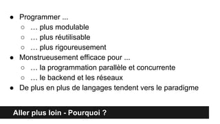 Aller plus loin - Pourquoi ?
● Programmer ...
○ … plus modulable
○ … plus réutilisable
○ … plus rigoureusement
● Monstrueusement efficace pour ...
○ … la programmation parallèle et concurrente
○ … le backend et les réseaux
● De plus en plus de langages tendent vers le paradigme
 