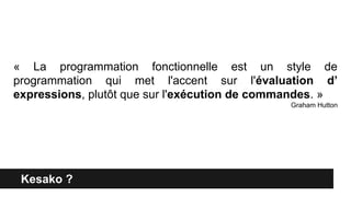 Kesako ?
« La programmation fonctionnelle est un style de
programmation qui met l'accent sur l'évaluation d’
expressions, plutôt que sur l'exécution de commandes. »
Graham Hutton
 